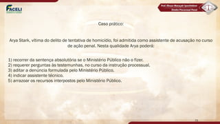 Caso prático:
Arya Stark, vítima do delito de tentativa de homicídio, foi admitida como assistente de acusação no curso
de ação penal. Nesta qualidade Arya poderá:
1) recorrer da sentença absolutória se o Ministério Público não o fizer.
2) requerer perguntas às testemunhas, no curso da instrução processual.
3) aditar a denúncia formulada pelo Ministério Público.
4) indicar assistente técnico.
5) arrazoar os recursos interpostos pelo Ministério Público.
75
 
