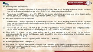 ■ Interrogatório do acusado:
1. Procedimento comum (aplicável à 1ª fase do júri) - art. 188, CPP: As perguntas são feitas, primeiro
pelo juiz e depois pelas partes, por intermédio do juiz (sistema presidencialista)
2. Plenário do júri (2ª fase) – art. 474, CPP: As perguntas são feitas, primeiro pelo juiz e depois pelas
partes, porém, as partes poderão perguntar DIRETAMENTE ao acusado.
■ Oitiva de testemunhas e ofendido:
1. Procedimento comum (aplicável à 1ª fase do júri) - art. 212, CPP: As perguntas são feitas, primeiro
pelas partes e depois pelo juiz (complementa as perguntas das partes) – aplica-se o sistema ”direct e
cross examination”.
2. Plenário do júri (2ª fase) - art. 474, § 1º, CPP: As perguntas são feitas, primeiro pelo juiz presidente e
depois pelas partes, as partes poderão perguntar DIRETAMENTE ao acusado.
■ Nem todo documento do processo poderá ser lido em plenário, apenas peças que se refiram,
exclusivamente, às provas colhidas por carta precatória e às provas cautelares, antecipadas ou não
repetíveis (art. 473, § 3º);
■ Os jurados podem solicitar a produção de provas (art. 481 CPP);
■ Cartas psicografadas: Divergência.
■ Em regra, não se usa algemas no réu durante o plenário, salvo absoluta necessidade para garantir a
ordem dos trabalhos, segurança das testemunhas ou garantia da integridade física dos presentes (art.
474, § 3º e SV 11 STF);
76
 