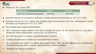 ■ Tempo (art. 477, caput, CPP):
■ Havendo mais de um acusador ou defensor, o tempo será divido entre eles (art. 477, § 1º, CPP)
■ Havendo mais de um réu, o tempo dos debates orais é acrescido de uma hora, dobrando-se o tempo
da réplica e da tréplica (art. 477, § 2º, CPP);
■ Informações sobre essas manifestações:
1. MP e assistente: devem ajustar entre eles a divisão do tempo. Se não houver acordo, o juiz fará a
divisão de modo a não exceder o tempo que a lei determina;
2. Se o MP não quiser ir à réplica, o assistente pode ir sozinho;
3. A defesa só pode fazer a tréplica se a acusação fizer a réplica;
4. Se a acusação não quiser ir à réplica, deve apenas dizer ”não”, se fizer alguma outra manifestação
considerar-se-á que houve a réplica, oportunizando a tréplica à defesa;
5. Obrigação da tréplica: Divergência.
Debates Orais: Réplica: Tréplica:
Uma hora e meia (para cada parte) Uma hora Uma hora
78
 