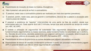 ■ Possibilidade de inovação de teses na tréplica. Divergência:
a) Não é possível, sob pena de se ferir o contraditório;
b) É possível, neste caso o contraditório poderia ser realizado por meio dos apartes (prevalece);
c) É possível, porém, neste caso, para se garantir o contraditório, deve-se dar a palavra a acusação pelo
mesmo prazo da tréplica;
■ É possível a existência de "apartes” (intervenções de uma parte na fala do orador), desde que
autorizadas pelo juiz. Cada aparte dura até 3 minutos, tempo que será acrescido ao tempo do orador
(art. 497, XII, CPP);
■ É vedada a utilização de argumentos de autoridade: São argumentos desprovidos de qualquer
fundamentação argumentativa ou bases racionais, estão fundamentados na autoridade que o proferiu.
Ex.: Decisão de pronúncia, decisões posteriores que julgaram admissível a acusação, determinação do
uso de algemas, silêncio do acusado. (art. 478 CPP); Rol taxativo (STF – 2015);
■ Possibilidade de leitura da pronúncia ou outras decisões que julguem admissível a acusação;
■ Possibilidade de leitura de decisão condenatória proferida a corréu em processo anteriormente julgado
(STF): É possível desde que não se utilize argumentos de autoridade.
79
 