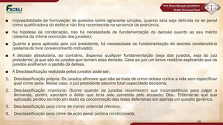■ Impossibilidade de formulação de quesitos sobre agravante simples, quando esta seja definida na lei penal
como qualificadora do delito e não fora reconhecida na sentença de pronúncia.
■ Na hipótese de condenação, não há necessidade de fundamentação da decisão quanto ao seu mérito
(sistema da íntima convicção dos jurados);
■ Quanto à pena aplicada pelo juiz presidente, há necessidade de fundamentação do decreto condenatório
(sistema do livre convencimento motivado);
■ A decisão absolutória, ao contrário, dispensa qualquer fundamentação (seja dos jurados, seja do juiz
presidente) já que são os jurados que tomam essa decisão. Cabe ao juiz um breve relatório explicando que os
jurados acolheram o pedido da defesa.
■ A Desclassificação realizada pelos jurados pode ser:
1. Desclassificação própria: Os jurados afirmam que não se trata de crime doloso contra a vida sem especificar
qual crime seria. Nesse caso, o juiz presidente assume total capacidade decisória;
2. Desclassificação imprópria: Ocorre quando os jurados reconhecem sua incompetência para julgar a
demanda, porém, apontam o delito que teria sido cometido pelo acusado; Obs.: Entende-se que sua
aplicação perdeu sentido em razão da concentração das teses defensivas em apenas um quesito genérico.
3. Desclassificação para crime de menor potencial ofensivo;
4. Desclassificação para crime de ação penal pública condicionada;
88
 