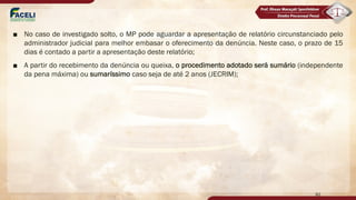 ■ No caso de investigado solto, o MP pode aguardar a apresentação de relatório circunstanciado pelo
administrador judicial para melhor embasar o oferecimento da denúncia. Neste caso, o prazo de 15
dias é contado a partir a apresentação deste relatório;
■ A partir do recebimento da denúncia ou queixa, o procedimento adotado será sumário (independente
da pena máxima) ou sumaríssimo caso seja de até 2 anos (JECRIM);
92
 