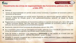 ■ Distinção:
1. Crimes de responsabilidade em sentido amplo (crimes funcionais): A qualidade de funcionário público é
elementar do tipo penal;
2. Crimes de responsabilidade em sentido estrito: Praticados por determinados agentes políticos. Não tem
natureza jurídica de infração penal e sim político-administrativa, portanto, da alçada do Direito
Constitucional.
■ Regulamenta os crimes praticados por funcionários públicos no exercício da função (arts. 312 a 326 do CP
– delitos funcionais típicos). Isso quer dizer que a simples qualidade de funcionário público do agente
delituoso não atrai a competência do procedimento especial.
■ Atualmente, todos os crimes funcionais são afiançáveis (vide art. 514, CPP);
■ Se o funcionário possuir foro por prerrogativa de função, aplica-se a Lei nº 8.038/90 (procedimento dos
crimes de competência originária), que também prevê a defesa preliminar;
■ Antes de receber a denúncia, o juiz determina a NOTIFICAÇÃO (e não citação) do acusado para que
apresente resposta por escrito – DEFESA PRELIMINAR - (prazo: 15 dias);
■ ATENÇÃO: O momento processual para a apresentação da defesa preliminar é entre o oferecimento e o
recebimento da peça acusatória.
93
Procedimento dos crimes de responsabilidade dos funcionários públicos (Arts. 513
a 518, CPP):
 
