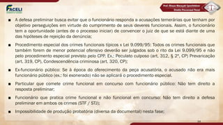 ■ A defesa preliminar busca evitar que o funcionário responda a acusações temerárias que tenham por
objetivo perseguições em virtude do cumprimento de seus deveres funcionais. Assim, o funcionário
tem a oportunidade (antes de o processo iniciar) de convencer o juiz de que se está diante de uma
das hipóteses de rejeição da denúncia;
■ Procedimento especial dos crimes funcionais típicos x Lei 9.099/95: Todos os crimes funcionais que
também forem de menor potencial ofensivo deverão ser julgados sob o rito da Lei 9.099/95 e não
pelo procedimento especial previsto pelo CPP. Ex.: Peculato culposo (art. 312, § 2º, CP) Prevaricação
(art. 319, CP), Condescendência criminosa (art. 320, CP);
■ Ex-funcionário público: Se à época do oferecimento da peça acusatória, o acusado não era mais
funcionário público (ex.: foi exonerado) não se aplicará o procedimento especial.
■ Particular que comete crime funcional em concurso com funcionário público: Não tem direito a
resposta preliminar;
■ Funcionário que pratica crime funcional e não funcional em concurso: Não tem direito a defesa
preliminar em ambos os crimes (STF / STJ);
■ Impossibilidade de produção probatória (diversa da documental) nesta fase;
94
 