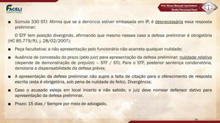 ■ Súmula 330 STJ: Afirma que se a denúncia estiver embasada em IP, é desnecessária essa resposta
preliminar;
O STF tem posição divergindo, afirmando que mesmo nesses caso a defesa preliminar é obrigatória
(HC 85.779/RJ, j. 28/02/2007);
■ Peça facultativa: a não apresentação pelo funcionário não acarreta qualquer nulidade;
■ Ausência de concessão do prazo (pelo juiz) para apresentação da defesa preliminar: nulidade relativa
(depende de demonstração de prejuízo) – STF / STJ; Para o STF, posterior sentença condenatória,
denotaria a dispensabilidade da defesa prévia;
■ A apresentação da defesa preliminar não supre a falta de citação para o oferecimento de resposta
escrita (esta é obrigatória, sob pena de nulidade do feito). Divergência;
■ Caso o acusado esteja em local incerto e não sabido, o juiz deve nomear defensor dativo para
apresentação da defesa preliminar.
■ Prazo: 15 dias / Sempre por meio de advogado.
95
 