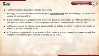 ■ Fundamentação da decisão que recebe a denúncia:
1. Em regra, os tribunais superiores decidem pela desnecessidade de fundamentação da decisão que
recebe a inicial acusatória;
2. Excepcionalmente, nos procedimentos em que se prevê a apresentação da ”defesa preliminar”, os
próprios tribunais superiores entendem pela necessidade de fundamentação dessa decisão.
■ Notificação pessoal do acusado para apresentação de defesa preliminar e ulterior decretação de
revelia do acusado citado por edital;
■ Após recebimento da denúncia ou queixa, o feito passa a seguir o procedimento comum ordinário
(independentemente da pena máxima cominada para o crime).
96
 