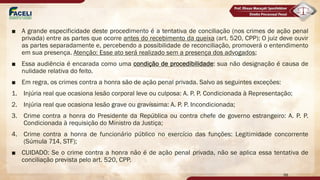 ■ A grande especificidade deste procedimento é a tentativa de conciliação (nos crimes de ação penal
privada) entre as partes que ocorre antes do recebimento da queixa (art. 520, CPP); O juiz deve ouvir
as partes separadamente e, percebendo a possibilidade de reconciliação, promoverá o entendimento
em sua presença. Atenção: Esse ato será realizado sem a presença dos advogados;
■ Essa audiência é encarada como uma condição de procedibilidade: sua não designação é causa de
nulidade relativa do feito.
■ Em regra, os crimes contra a honra são de ação penal privada. Salvo as seguintes exceções:
1. Injúria real que ocasiona lesão corporal leve ou culposa: A. P. P. Condicionada à Representação;
2. Injúria real que ocasiona lesão grave ou gravíssima: A. P. P. Incondicionada;
3. Crime contra a honra do Presidente da República ou contra chefe de governo estrangeiro: A. P. P.
Condicionada à requisição do Ministro da Justiça;
4. Crime contra a honra de funcionário público no exercício das funções: Legitimidade concorrente
(Súmula 714, STF);
■ CUIDADO: Se o crime contra a honra não é de ação penal privada, não se aplica essa tentativa de
conciliação prevista pelo art. 520, CPP.
98
 
