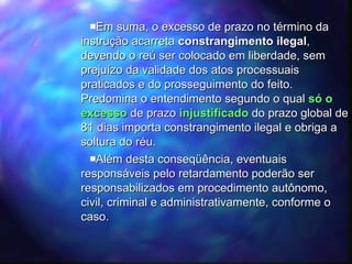 Em suma, o excesso de prazo no término da instrução acarreta  constrangimento ilegal , devendo o reú ser colocado em liberdade, sem prejuízo da validade dos atos processuais praticados e do prosseguimento do feito.  Predomina o entendimento segundo o qual  só o excesso  de prazo  injustificado  do prazo global de 81 dias importa constrangimento ilegal e obriga a soltura do réu.  Além desta conseqüência, eventuais responsáveis pelo retardamento poderão ser responsabilizados em procedimento autônomo, civil, criminal e administrativamente, conforme o caso. 