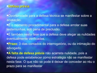 Defesa prévia Oportunidade para a defesa técnica se manifestar sobre a acusação. É o momento procedimental para a defesa arrolar suas testemunhas, sob pena de preclusão. É também nesta fase que a defesa deve alegar as nulidades eventualmente verificadas. Prazo : 3 dias contados do interrogatório, ou da intimação do advogado. A falta de defesa prévia   não acarreta nulidade, pois a defesa pode estabelecer como estratégia não se manifestar nesta fase. O que não se pode é deixar de conceder ao réu o prazo para se manifestar 