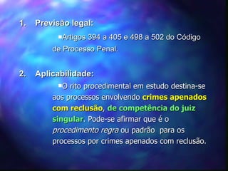 1.  Previsão legal: Artigos 394 a 405 e 498 a 502 do Código de Processo Penal. 2.  Aplicabilidade: O rito procedimental em estudo destina-se aos processos envolvendo  crimes apenados com reclusão ,  de competência do juiz singular . Pode-se afirmar que é o  procedimento regra  ou padrão  para os processos por crimes apenados com reclusão. 