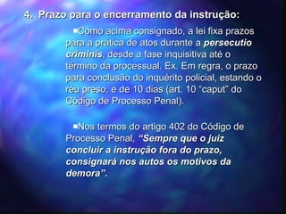 4.  Prazo para o encerramento da instrução: Como acima consignado, a lei fixa prazos para a prática de atos durante a  persecutio criminis , desde a fase inquisitiva até o término da processual. Ex. Em regra, o prazo para conclusão do inquérito policial, estando o réu preso, é de 10 dias (art. 10 “caput” do Código de Processo Penal). Nos termos do artigo 402 do Código de Processo Penal,  “Sempre que o juiz concluir a instrução fora do prazo, consignará nos autos os motivos da demora”. 