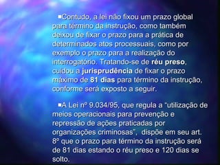 Contudo, a lei não fixou um prazo global para término da instrução, como também deixou de fixar o prazo para a prática de determinados atos processuais, como por exemplo o prazo para a realização do interrogatório. Tratando-se de  réu preso , cuidou a  jurisprudência  de fixar o prazo máximo de  81 dias  para término da instrução, conforme será exposto a seguir.  A Lei nº 9.034/95, que regula a “utilização de meios operacionais para prevenção e repressão de ações praticadas por organizações criminosas”,  dispõe em seu art. 8º que o prazo para término da instrução será de 81 dias estando o réu preso e 120 dias se solto. 