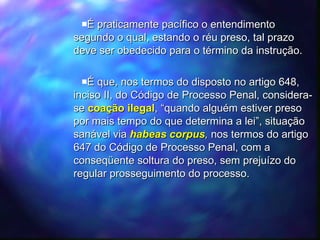 É praticamente pacífico o entendimento segundo o qual, estando o réu preso, tal prazo deve ser obedecido para o término da instrução.  É que, nos termos do disposto no artigo 648, inciso II, do Código de Processo Penal, considera-se  coação ilegal , “quando alguém estiver preso por mais tempo do que determina a lei”, situação sanável via  habeas corpus ,  nos termos do artigo 647 do Código de Processo Penal, com a conseqüente soltura do preso, sem prejuízo do regular prosseguimento do processo.  