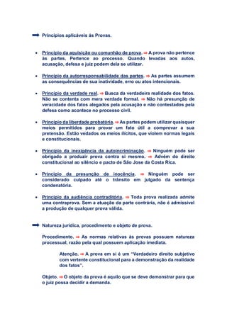 Princípios aplicáveis ás Provas.
 Princípio da aquisição ou comunhão de prova. ⇒ A prova não pertence
às partes. Pertence ao processo. Quando levadas aos autos,
acusação, defesa e juiz podem dela se utilizar.
 Princípio da autorresponsabilidade das partes. ⇒ As partes assumem
as consequências de sua inatividade, erro ou atos intencionais.
 Princípio da verdade real. ⇒ Busca da verdadeira realidade dos fatos.
Não se contenta com mera verdade formal. ⇒ Não há presunção de
veracidade dos fatos alegados pela acusação e não contestados pela
defesa como acontece no processo civil.
 Princípio da liberdade probatória.⇒ As partes podem utilizar quaisquer
meios permitidos para provar um fato útil a comprovar a sua
pretensão. Estão vedados os meios ilícitos, que violem normas legais
e constitucionais.
 Princípio da inexigência da autoincriminação. ⇒ Ninguém pode ser
obrigado a produzir prova contra si mesmo. ⇒ Advém do direito
constitucional ao silêncio e pacto de São Jose da Costa Rica.
 Princípio da presunção de inocência. ⇒ Ninguém pode ser
considerado culpado até o trânsito em julgado da sentença
condenatória.
 Princípio da audiência contraditória. ⇒ Toda prova realizada admite
uma contraprova. Sem a atuação da parte contrária, não é admissível
a produção de qualquer prova válida.
Natureza jurídica, procedimento e objeto de prova.
Procedimento. ⇒ As normas relativas às provas possuem natureza
processual, razão pela qual possuem aplicação imediata.
Atenção. ⇒ A prova em si é um “Verdadeiro direito subjetivo
com vertente constitucional para a demonstração da realidade
dos fatos”.
Objeto. ⇒ O objeto da prova é aquilo que se deve demonstrar para que
o juiz possa decidir a demanda.
 