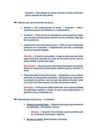 Atenção. ⇒ São objetos de prova somente os fatos relevantes
para a solução da ação penal.
Objetos que não necessitam de prova.
 Notório. ⇒ Do conhecimento de todos. ⇒ Exemplo. ⇒ Não é
necessário provar que Brasília é a capital federal.
 Confesso. ⇒ Fato em que se estabeleceu uma verdade por ação,
uma vez que uma das partes assumiu como verdadeiro algo que
lhe é prejudicial.
 Legalmente presumido (presunção). ⇒ Fato em que o legislador
presume sua veracidade. ⇒ Dispensando, por isso, a produção
de provas quando alegado.
Atenção. ⇒ A boa-fé é presumida. ⇒ Logo se presume que todos
agem de boa-fé, devendo, por isso, ser provada a má fé, caso se
queira afastar a presunção legal.
Observação. ⇒ As presunções absolutas dispensam a produção
de prova, enquanto as presunções relativas apenas invertem o
ônus.
 Fatos Axiomáticos (Incontroverso). ⇒ Estabeleceu uma verdade
pela falta de impugnação específica. Situações que dispensam
a produção de provas, uma vez que não deixam dúvidas, tanto
no mundo dos fatos quanto na esfera do processo penal.
Exemplos. ⇒ O álcool tem efeito inebriante. Um corpo em estado
de putrefação significa a morte. O crack causa dependência. A
gasolina causa combustão etc.
Classificação das provas. ⇒ 5 Critérios.
 Quanto à previsão legal. ⇒ Quando previstas expressamente
na legislação. Nominadas / típicas.
Atenção. ⇒ Quando não previstas expressamente pela
lei, chamadas inominadas / atípicas.
 Quanto ao objeto. Serão Diretas e Indiretas.
 