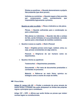 Diretas ou positivas. ⇒ Quando demonstrarem o próprio
fato probando (que deve provar).
Indiretas ou contrárias. ⇒ Quando negam o fato ocorrido
por comprovarem outro acontecimento que
impossibilita logicamente o primeiro.
Quanto ao valor ou efeito. ⇒ Plena e Indiciária ou não plena.
Plenas. ⇒ Quando suficientes para a condenação ou
para a absolvição.
Não plenas ou indiciárias. ⇒ Quando não dão a certeza
do fato, sendo limitadas em sua profundidade, servindo
apenas para a decretação de medidas cautelares.
 Quanto à causa ou sujeito. ⇒ Real e Pessoal
Real. ⇒ Engloba provas como lugar, cadáver, arma, ou
seja, provas consistentes em algo externo.
Pessoal. ⇒ Origina-se do ser humano como os
depoimentos.
 Quanto à forma ou aparência
Testemunhal. ⇒ Depoimentos prestados.
Documental. ⇒ Por meio de documentos produzidos e
constantes no processo.
Material. ⇒ Refere-se ao meio físico, químico ou
biológico como o exame de corpo de delito.
Prova ilícita.
Artigo 5º, inciso LVI, CF. ⇒ Proíbe a produção de prova através de
meios ilícitos. O Estado não pode ultrapassar os limites das próprias
regras e princípios que o constituem.
Artigo 157 – CPP. ⇒ Afirma que serão ilícitas as provas que violam
normas legais ou constitucionais.
 
