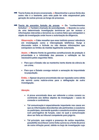 Teoria frutos da árvore envenenada. ⇒ Desentranhar a prova ilícita dos
autos não é o bastante, pois esta pode ter sido responsável pela
geração de outras provas ao longo do processo.
Teoria do encontro fortuito de provas. ⇒ Ou “conhecimentos
fortuitos”. ⇒ Também chamado de serendipidade. ⇒ Quando no curso
de uma determinada investigação termina-se por ter acesso a
informações relevantes a terceiros ou a outros fatos que extrapolam o
objeto da investigação onde houve a autorização da diligencia.
Observação. ⇒ Cabe ressaltar que esse instituto possui relevância
em investigação como a interceptação telefônica. Surge à
discussão sobre a licitude ou não dessas informações que
extrapolam os limites da medida legalmente autorizada.
Assim. ⇒ Mesmo frente às garantias constitucionais de proteção à
privacidade e a intimidade das pessoas a validação se faz
necessária pelos seguintes fatos.
 Para que o Estado não se mantenha inerte diante da ciência de
um crime.
 Para que o Estado consiga reduzir a sensação de impunidade
na população.
Então. ⇒ Apesar da prova encontrada não ser reputada como válida
ela servirá como notícia-crime para a deflagração de outra
investigação.
Atenção.
 A prova encontrada deve ser referente a crime conexo ou
continente aos delitos objetos da investigação – casos de
conexão e continência.
 Tal comunicação é especialmente importante nos casos em
que as informações descobertas são pertinentes a coautores
ou partícipes, mormente quando a coautoria envolver pessoa
com prerrogativa de função, caso no qual a comunicação
deve ser feita ao tribunal competente para julgá-lo.
 Tal princípio, que exigirá a presença de certos requisitos,
possibilita reconhecer como lícita a prova ou a fonte de prova
de outra infração penal, obtida no bojo de investigação cujo
 