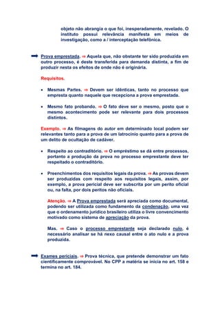 objeto não abrangia o que foi, inesperadamente, revelado. O
instituto possui relevância manifesta em meios de
investigação, como a / interceptação telefônica.
Prova emprestada. ⇒ Aquela que, não obstante ter sido produzida em
outro processo, é deste transferida para demanda distinta, a fim de
produzir nesta os efeitos de onde não é originária.
Requisitos.
 Mesmas Partes. ⇒ Devem ser idênticas, tanto no processo que
empresta quanto naquele que recepciona a prova emprestada.
 Mesmo fato probando. ⇒ O fato deve ser o mesmo, posto que o
mesmo acontecimento pode ser relevante para dois processos
distintos.
Exemplo. ⇒ As filmagens do autor em determinado local podem ser
relevantes tanto para a prova de um latrocínio quanto para a prova de
um delito de ocultação de cadáver.
 Respeito ao contraditório. ⇒ O empréstimo se dá entre processos,
portanto a produção da prova no processo emprestante deve ter
respeitado o contraditório.
 Preenchimentos dos requisitos legais da prova. ⇒ As provas devem
ser produzidas com respeito aos requisitos legais, assim, por
exemplo, a prova pericial deve ser subscrita por um perito oficial
ou, na falta, por dois peritos não oficiais.
Atenção. ⇒ A Prova emprestada será apreciada como documental,
podendo ser utilizada como fundamento da condenação, uma vez
que o ordenamento jurídico brasileiro utiliza o livre convencimento
motivado como sistema de apreciação da prova.
Mas. ⇒ Caso o processo emprestante seja declarado nulo, é
necessário analisar se há nexo causal entre o ato nulo e a prova
produzida.
Exames periciais. ⇒ Prova técnica, que pretende demonstrar um fato
cientificamente comprovável. No CPP a matéria se inicia no art. 158 e
termina no art. 184.
 