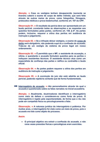 Atenção. ⇒ Caso os vestígios tenham desaparecido (somente se
tiverem) caberá o exame de corpo de delito indireto, que será feito
através de outros meios de prova, como fotografias, filmagens,
protocolos médicos e prova testemunhal, conforme art. 167 do CPP.
Observação 01. ⇒ O resultado da perícia deve ser apresentado em um
laudo pericial, constando todas as observações e as respostas aos
quesitos formulados pelas partes, conforme art. 159, § 6º. As partes
podem, inclusive, requerer a oitiva dos peritos em audiência de
instrução e julgamento.
Observação 02. ⇒ Se a infração deixar vestígios, o exame de corpo de
delito será obrigatório, não podendo supri-lo a confissão do acusado.
Trata-se de um vestígio do sistema da prova legal em nosso
ordenamento.
Observação 03. ⇒ É permitido que o MP, o assistente de acusação, a
vítima, o querelante e acusado formulem quesitos para os peritos e
indiquem assistentes técnicos. O assistente técnico atua como um
especialista de confiança das partes e ratifica ou contradita o laudo
oficial.
Observação 04. ⇒ As partes podem requerer a oitiva dos peritos em
audiência de instrução e julgamento.
Observação 05. ⇒ A convicção do juiz não está adstrita ao laudo
pericial, podendo rejeitá-lo contanto que de forma fundamentada.
Interrogatório do acusado. ⇒ Ato personalíssimo através do qual o
acusado é questionado sobre os fatos narrados na inicial acusatória.
Atenção. ⇒ Atualmente, doutrinadores identificam o interrogatório
como meio de defesa e consideram-no como fonte de prova. O
interrogatório é regido pela espontaneidade, de forma que o réu não
pode ser compelido física ou psicologicamente a falar.
Observação. ⇒ A natureza jurídica do interrogatório é polêmica. Por
muitos anos, o interrogatório foi visto como um meio de prova, pois o
acusado era tido como objeto do processo.
Assim.
 O principal objetivo era extrair a confissão do acusado, e não
raras vezes pressões físicas e psicológicas eram exercidas.
 