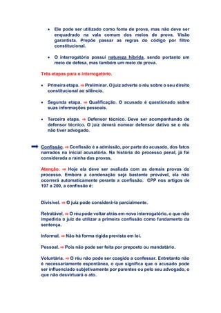  Ele pode ser utilizado como fonte de prova, mas não deve ser
enquadrado na vala comum dos meios de prova. Visão
garantista. Prepõe passar as regras do código por filtro
constitucional.
 O interrogatório possui natureza híbrida, sendo portanto um
meio de defesa, mas também um meio de prova.
Três etapas para o interrogatório.
 Primeira etapa. ⇒ Preliminar. O juiz adverte o réu sobre o seu direito
constitucional ao silêncio.
 Segunda etapa. ⇒ Qualificação. O acusado é questionado sobre
suas informações pessoais.
 Terceira etapa. ⇒ Defensor técnico. Deve ser acompanhando de
defensor técnico. O juiz deverá nomear defensor dativo se o réu
não tiver advogado.
Confissão. ⇒ Confissão é a admissão, por parte do acusado, dos fatos
narrados na inicial acusatória. Na história do processo penal, já foi
considerada a rainha das provas,
Atenção. ⇒ Hoje ela deve ser avaliada com as demais provas do
processo. Embora a condenação seja bastante provável, ela não
ocorrerá automaticamente perante a confissão. CPP nos artigos de
197 a 200, a confissão é:
Divisível. ⇒ O juiz pode considerá-la parcialmente.
Retratável. ⇒ O réu pode voltar atrás em novo interrogatório, o que não
impediria o juiz de utilizar a primeira confissão como fundamento da
sentença.
Informal. ⇒ Não há forma rígida prevista em lei.
Pessoal. ⇒ Pois não pode ser feita por preposto ou mandatário.
Voluntária. ⇒ O réu não pode ser coagido a confessar. Entretanto não
é necessariamente espontânea, o que significa que o acusado pode
ser influenciado subjetivamente por parentes ou pelo seu advogado, o
que não desvirtuará o ato.
 