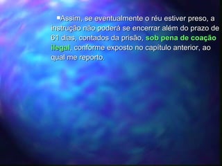 Assim, se eventualmente o réu estiver preso, a instrução não poderá se encerrar além do prazo de 61 dias, contados da prisão,  sob pena de coação ilegal , conforme exposto no capítulo anterior, ao qual me reporto. 