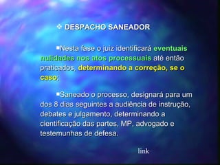 DESPACHO SANEADOR Nesta fase o juiz identificará  eventuais nulidades nos atos processuais  até então praticados,  determinando a correção, se o caso ; Saneado o processo, designará para um dos 8 dias seguintes a audiência de instrução, debates e julgamento, determinando a cientificação das partes, MP, advogado e testemunhas de defesa. link 