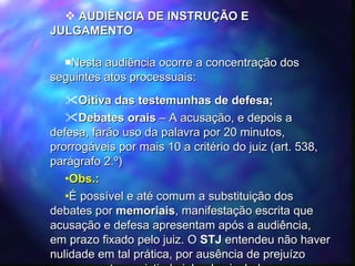 AUDIÊNCIA DE INSTRUÇÃO E JULGAMENTO Nesta audiência ocorre a concentração dos seguintes atos processuais: Oitiva das testemunhas de defesa; Debates orais  – A acusação, e depois a defesa, farão uso da palavra por 20 minutos, prorrogáveis por mais 10 a critério do juiz (art. 538, parágrafo 2.º) Obs.: É possível e até comum a substituição dos debates por  memoriais , manifestação escrita que acusação e defesa apresentam após a audiência, em prazo fixado pelo juiz. O  STJ  entendeu não haver nulidade em tal prática, por ausência de prejuízo para as partes, existindo julgados isolados reconhecendo a nulidade. 