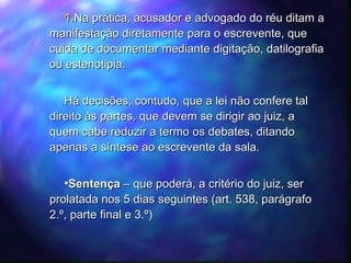 Na prática, acusador e advogado do réu ditam a manifestação diretamente para o escrevente, que cuida de documentar mediante digitação, datilografia ou estenotipia. Há decisões, contudo, que a lei não confere tal direito às partes, que devem se dirigir ao juiz, a quem cabe reduzir a termo os debates, ditando apenas a síntese ao escrevente da sala. Sentença  – que poderá, a critério do juiz, ser prolatada nos 5 dias seguintes (art. 538, parágrafo 2.º, parte final e 3.º) 