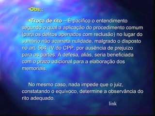 Obs.: Troca de rito  – É pacífico o entendimento segundo o qual a aplicação do procedimento comum (para os delitos apenados com reclusão) no lugar do sumário não acarreta nulidade, malgrado o disposto no art. 564, IV do CPP, por ausência de prejuízo para as partes. A defesa, aliás, seria beneficiada com o prazo adicional para a elaboração dos memoriais. No mesmo caso, nada impede que o juiz, constatando o equívoco, determine a observância do rito adequado. link 