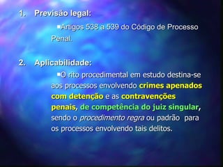 1.  Previsão legal: Artigos 538 a 539 do Código de Processo Penal. 2.  Aplicabilidade: O rito procedimental em estudo destina-se aos processos envolvendo  crimes apenados com detenção  e as  contravenções penais ,   de competência do juiz singular ,   sendo o  procedimento regra  ou padrão  para os processos envolvendo tais delitos. 