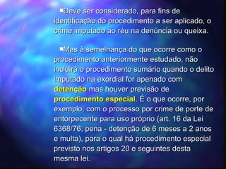Deve ser considerado, para fins de identificação do procedimento a ser aplicado, o crime imputado ao réu na denúncia ou queixa. Mas à semelhança do que ocorre como o procedimento anteriormente estudado, não incidirá o procedimento sumário quando o delito imputado na exordial for apenado com  detenção  mas houver previsão de  procedimento especial . É o que ocorre, por exemplo, com o processo por crime de porte de entorpecente para uso próprio (art. 16 da Lei 6368/76, pena - detenção de 6 meses a 2 anos e multa), para o qual há procedimento especial previsto nos artigos 20 e seguintes desta mesma lei. 