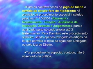 Para as contravenções de  jogo do bicho  e  corrida de cavalo fora de hipódromo   há previsão de procedimento especial instituído pela Lei n.º 1.508/51 ( Denúncia - Recebimento - Citação - Audiência de Instrução, Debates e Julgamento ), para o qual cada parte só pode arrolar até 3 testemunhas. Para Damásio este procedimento subsiste, sendo apenas revogado os artigos da lei que permitia o início da ação pelo Delegado ou pelo juiz de Direito. Tal procedimento especial, contudo, não é observado na prática. 