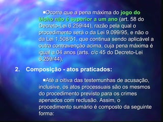 Ocorre que a pena máxima do  jogo do bicho   não é superior a um ano  (art. 58 do Decreto-Lei 6.259/44), razão pela qual o procedimento será o da Lei 9.099/95, e não o da Lei 1.508/51, que continua sendo aplicável a outra contravenção acima, cuja pena máxima é igual a 04 anos (arts. c/c 45 do Decreto-Lei 6.259/44). Composição - atos praticados: Até a oitiva das testemunhas de acusação, inclusive, os atos processuais são os mesmos do procedimento previsto para os crimes apenados com reclusão. Assim, o procedimento sumário é composto da seguinte forma: 