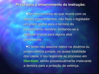 Prazo para o encerramento da instrução: Da mesma forma do que ocorre com os demais procedimentos, não fixou o legislador um prazo global para o término do procedimento sumário, limitando-se a estipular prazos para alguns atos processuais. O tema não assume relevo na doutrina ou jurisprudência porque, na quase totalidade dos casos, o réu responde ao processo em  liberdade , sendo processualmente irrelevante a demora para a prolação de setença.  