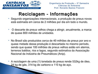 Engenharia de Produção – 3º Semestre
Ciências do Ambiente
Prof. Ronaldo Bastos Francini
Reciclagem - InformaçõesReciclagem - Informações
 Segundo organizações internacionais, a produção de pneus novos
está estimada em cerca de 2 milhões por dia em todo o mundo.
 O descarte de pneus velhos chega a atingir, anualmente, a marca
de quase 800 milhões de unidades.
 No Brasil são produzidos cerca de 40 milhões de pneus por ano e
quase metade dessa produção é descartada no mesmo período,
sendo que quase 100 milhões de pneus velhos estão em aterros,
terrenos baldios, rios e lagos, segundo estimativa da Associação
Nacional da Indústria de Pneumáticos (Anip).
 A reciclagem de uma (1) tonelada de pneus rende 532kg de óleo,
24 kg de gás, 314 kg de carbono e 110 kg de aço.
 