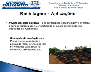Engenharia de Produção – 3º Semestre
Ciências do Ambiente
Prof. Ronaldo Bastos Francini
Reciclagem - AplicaçõesReciclagem - Aplicações
 Pavimentos para estradas – o pó gerado pela recauchutagem e os restos
de pneus moídos podem ser misturados ao asfalto aumentando sua
elasticidade e durabilidade.
 Contenção de erosão do solo -
Pneus inteiros associados a
plantas de raízes grandes podem
ser utilizados para ajudar na
contenção da erosão do solo.
 