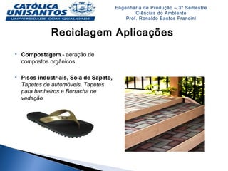 Engenharia de Produção – 3º Semestre
Ciências do Ambiente
Prof. Ronaldo Bastos Francini
Reciclagem AplicaçõesReciclagem Aplicações
 Compostagem - aeração de
compostos orgânicos
 Pisos industriais, Sola de Sapato,
Tapetes de automóveis, Tapetes
para banheiros e Borracha de
vedação
 