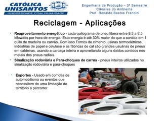 Engenharia de Produção – 3º Semestre
Ciências do Ambiente
Prof. Ronaldo Bastos Francini
Reciclagem - AplicaçõesReciclagem - Aplicações
 Reaproveitamento energético - cada quilograma de pneu libera entre 8,3 a 8,5
kilowatts por hora de energia. Esta energia é até 30% maior do que a contida em 1
quilo de madeira ou carvão. Com isso Fornos de cimento, usinas termoelétricas,
indústrias de papel e celulose e as fábricas de cal são grandes usuárias de pneus
em caldeiras, usando a carcaça inteira e aproveitando alguns óxidos contidos nos
metais dos pneus radiais.
 Sinalização rodoviária e Para-choques de carros - pneus inteiros utilizados na
sinalização rodoviária e para-choques
 Esportes - Usado em corridas de
automobilismo ou eventos que
necessitem de uma limitação do
território á percorrer.
 