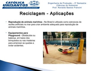 Engenharia de Produção – 3º Semestre
Ciências do Ambiente
Prof. Ronaldo Bastos Francini
Reciclagem - AplicaçõesReciclagem - Aplicações
 Reprodução de animais marinhos - No Brasil é utilizado como estruturas de
recifes artificiais no mar para criar ambiente adequado para reprodução de
animais marinhos.
 Equipamentos para
Playground - Obstáculos ou
balança, em baixo dos
brinquedos ou nas madeiras
para amenizar as quedas e
evitar acidentes.
 