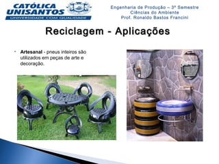 Engenharia de Produção – 3º Semestre
Ciências do Ambiente
Prof. Ronaldo Bastos Francini
Reciclagem - AplicaçõesReciclagem - Aplicações
 Artesanal - pneus inteiros são
utilizados em peças de arte e
decoração.
 
