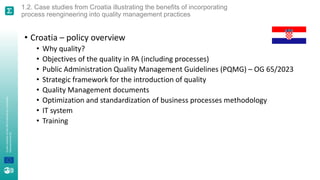 A
joint
initiative
of
the
OECD
and
the
EU,
principally
financed
by
the
EU.
1.2. Case studies from Croatia illustrating the benefits of incorporating
process reengineering into quality management practices
• Croatia – policy overview
• Why quality?
• Objectives of the quality in PA (including processes)
• Public Administration Quality Management Guidelines (PQMG) – OG 65/2023
• Strategic framework for the introduction of quality
• Quality Management documents
• Optimization and standardization of business processes methodology
• IT system
• Training
 