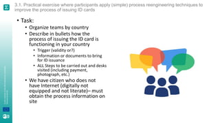 A
joint
initiative
of
the
OECD
and
the
EU,
principally
financed
by
the
EU.
3.1. Practical exercise where participants apply (simple) process reengineering techniques to
improve the process of issuing ID cards
• Task:
• Organize teams by country
• Describe in bullets how the
process of issuing the ID card is
functioning in your country
• Trigger (validity or?)
• Information or documents to bring
for ID issuance
• ALL Steps to be carried out and desks
visited (including payment,
photograph, etc.)
• We have citizen who does not
have Internet (digitally not
equipped and not literate)– must
obtain the process information on
site
 