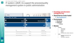 A
joint
initiative
of
the
OECD
and
the
EU,
principally
financed
by
the
EU.
4.3. Case study Croatia – eSUK system
IT system ( eSUK ) to support the process/quality
management system in public administration
▪ Knowledge and information
management tool
▪ Shared Service Center hosted
▪ https://kvaliteta.gov.hr/
▪ Environments
▪ Educational
▪ Production
▪ 600 users
▪ Modules:
• Processes
• 2.600 processes
• Process metrics
• BPMN tool
• Simulator
• Documentation (laws, rulebooks, manuals, etc.)
• Quality
• Assessments (internal/external) s with
visualization
• Documentation on assessments
 