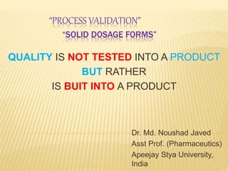 “PROCESS VALIDATION”
“SOLID DOSAGE FORMS”
Dr. Md. Noushad Javed
Asst Prof. (Pharmaceutics)
Apeejay Stya University,
India
QUALITY IS NOT TESTED INTO A PRODUCT
BUT RATHER
IS BUIT INTO A PRODUCT
 