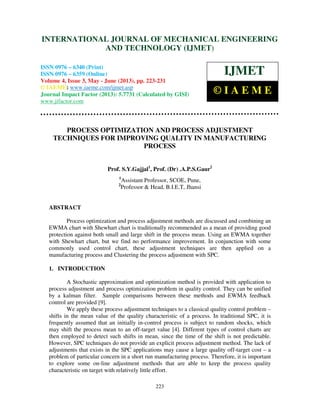 International Journal of Mechanical Engineering and Technology (IJMET), ISSN 0976 –
6340(Print), ISSN 0976 – 6359(Online) Volume 4, Issue 3, May - June (2013) © IAEME
223
PROCESS OPTIMIZATION AND PROCESS ADJUSTMENT
TECHNIQUES FOR IMPROVING QUALITY IN MANUFACTURING
PROCESS
Prof. S.Y.Gajjal1
, Prof. (Dr) .A.P.S.Gaur2
1
Assistant Professor, SCOE, Pune,
2
Professor & Head, B.I.E.T, Jhansi
ABSTRACT
Process optimization and process adjustment methods are discussed and combining an
EWMA chart with Shewhart chart is traditionally recommended as a mean of providing good
protection against both small and large shift in the process mean. Using an EWMA together
with Shewhart chart, but we find no performance improvement. In conjunction with some
commonly used control chart, these adjustment techniques are then applied on a
manufacturing process and Clustering the process adjustment with SPC.
1. INTRODUCTION
A Stochastic approximation and optimization method is provided with application to
process adjustment and process optimization problem in quality control. They can be unified
by a kalman filter. Sample comparisons between these methods and EWMA feedback
control are provided [9].
We apply these process adjustment techniques to a classical quality control problem –
shifts in the mean value of the quality characteristic of a process. In traditional SPC, it is
frequently assumed that an initially in-control process is subject to random shocks, which
may shift the process mean to an off-target value [4]. Different types of control charts are
then employed to detect such shifts in mean, since the time of the shift is not predictable.
However, SPC techniques do not provide an explicit process adjustment method. The lack of
adjustments that exists in the SPC applications may cause a large quality off-target cost – a
problem of particular concern in a short run manufacturing process. Therefore, it is important
to explore some on-line adjustment methods that are able to keep the process quality
characteristic on target with relatively little effort.
INTERNATIONAL JOURNAL OF MECHANICAL ENGINEERING
AND TECHNOLOGY (IJMET)
ISSN 0976 – 6340 (Print)
ISSN 0976 – 6359 (Online)
Volume 4, Issue 3, May - June (2013), pp. 223-231
© IAEME: www.iaeme.com/ijmet.asp
Journal Impact Factor (2013): 5.7731 (Calculated by GISI)
www.jifactor.com
IJMET
© I A E M E
 