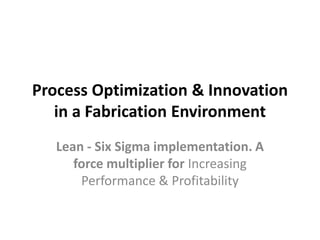 Process Optimization & Innovation
   in a Fabrication Environment
   Lean - Six Sigma implementation. A
      force multiplier for Increasing
       Performance & Profitability
 