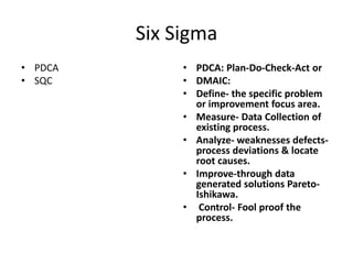 Six Sigma
• PDCA        • PDCA: Plan-Do-Check-Act or
• SQC         • DMAIC:
              • Define- the specific problem
                or improvement focus area.
              • Measure- Data Collection of
                existing process.
              • Analyze- weaknesses defects-
                process deviations & locate
                root causes.
              • Improve-through data
                generated solutions Pareto-
                Ishikawa.
              • Control- Fool proof the
                process.
 