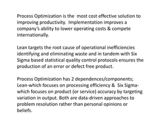 Process Optimization is the most cost effective solution to
improving productivity. Implementation improves a
company’s ability to lower operating costs & compete
internationally.

Lean targets the root cause of operational inefficiencies
identifying and eliminating waste and in tandem with Six
Sigma based statistical quality control protocols ensures the
production of an error or defect free product.

Process Optimization has 2 dependences/components;
Lean-which focuses on processing efficiency & Six Sigma-
which focuses on product (or service) accuracy by targeting
variation in output. Both are data-driven approaches to
problem resolution rather than personal opinions or
beliefs.
 