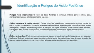 Identificação e Perigos do Ácido Fosfórico
Perigos mais importantes: O vapor do ácido fosfórico é corrosivo, irritante para os olhos, pele,
membranas mucosas e trato respiratório superior.
Efeitos adversos à saúde humana: Causa irritações quando em contato com algumas partes do
corpo, porém a queimadura pode não aparecer imediatamente. Ingestão pode provocar vômitos, dores
abdominais, choque, diarréia sanguínea. A inalação do vapor ou névoa pode causar tosse, espirros,
salivação e dificuldades na respiração. Severas exposições podem levar à pneumonia química.
Efeitos ambientais: Pode contaminar cursos de águas, tornando-os impróprios para uso em qualquer
finalidade. Animais expostos a estes produtos poderão sofrer danos teciduais e ser levados à morte. As
plantas contaminadas com o produto podem adversamente ser afetadas ou destruídas.
 