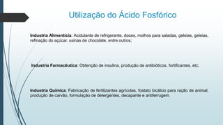 Utilização do Ácido Fosfórico
Industria Alimentícia: Acidulante de refrigerante, doces, molhos para saladas, geleias, geleias,
refinação do açúcar, usinas de chocolate, entre outros;
Industria Farmacêutica: Obtenção de insulina, produção de antibióticos, fortificantes, etc;
Industria Química: Fabricação de fertilizantes agrícolas, fostato bicálcio para ração de animal,
produção de carvão, formulação de detergentes, decapante e antiferrugem.
 